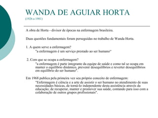 WANDA DE AGUIAR HORTA
(1926 a 1981)
A obra de Horta - divisor de épocas na enfermagem brasileira.
Duas questões fundamentais foram perseguidas no trabalho de Wanda Horta.
1. A quem serve a enfermagem?
"a enfermagem é um serviço prestado ao ser humano“
2. Com que se ocupa a enfermagem?
"a enfermagem é parte integrante da equipe de saúde e como tal se ocupa em
manter o equilíbrio dinâmico, prevenir desequilíbrios e reverter desequilíbrios
em equilíbrio do ser humano".
Em 1968 publica pela primeira vez seu próprio conceito de enfermagem:
"Enfermagem é ciência e a arte de assistir o ser humano no atendimento de suas
necessidades básicas, de torná-lo independente desta assistência através da
educação; de recuperar, manter e promover sua saúde, contando para isso com a
colaboração de outros grupos profissionais".
 