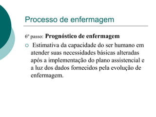 Processo de enfermagem
6º passo: Prognóstico de enfermagem
 Estimativa da capacidade do ser humano em
atender suas necessidades básicas alteradas
após a implementação do plano assistencial e
a luz dos dados fornecidos pela evolução de
enfermagem.
 