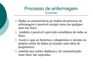 Processo de enfermagem
Conclusão
 Dadas as características já citadas do processo de
enfermagem é possível corrigir erros em qualquer
uma das fases;
 também é possível a previsão simultânea de todas as
fases.
 Assim é, que ao fazermos o diagnóstico e mesmo na
própria coleta de dados já teremos uma idéia do
prognóstico;
 somente por razões didáticas e de sistematização
estas fases são separadas.
 