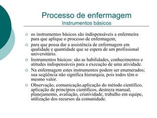 Processo de enfermagem
Instrumentos básicos
 os instrumentos básicos são indispensáveis a enfermeira
para que aplique o processo de enfermagem,
 para que possa dar a assistência de enfermagem em
qualidade e quantidade que se espera de um profissional
universitário.
 Instrumentos básicos: são as habilidades, conhecimentos e
atitudes indispensáveis para a execução de uma atividade.
 Na enfermagem estes instrumentos podem ser enumerados;
sua seqüência não significa hierarquia, pois todos têm o
mesmo valor.
 Observação, comunicação,aplicação do método científico,
aplicação de princípios científicos, destreza manual,
planejamento, avaliação, criatividade, trabalho em equipe,
utilização dos recursos da comunidade.
 