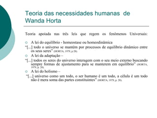 Teoria das necessidades humanas de
Wanda Horta
Teoria apoiada nas três leis que regem os fenômenos Universais:
 A lei do equilíbrio - homeostase ou homeodinâmica
“[...] todo o universo se mantém por processos de equilíbrio dinâmico entre
os seus seres” (HORTA, 1979, p 28).
 A lei da adaptação –
“[...] todos os seres do universo interagem com o seu meio externo buscando
sempre formas de ajustamento para se manterem em equilíbrio” (HORTA,
1979, p. 28).
 A lei do holismo –
“[...] universo como um todo, o ser humano é um todo, a célula é um todo
não é mera soma das partes constituintes” (HORTA, 1979, p. 28).
 