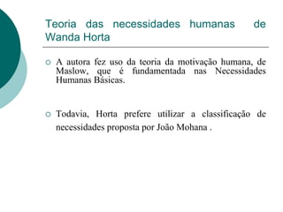 Teoria das necessidades humanas de
Wanda Horta
 A autora fez uso da teoria da motivação humana, de
Maslow, que é fundamentada nas Necessidades
Humanas Básicas.
 Todavia, Horta prefere utilizar a classificação de
necessidades proposta por João Mohana .
 