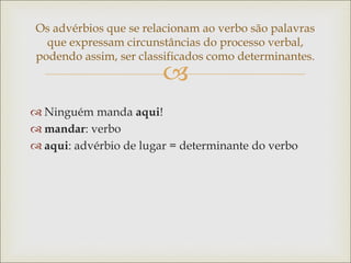 
Os advérbios que se relacionam ao verbo são palavras
que expressam circunstâncias do processo verbal,
podendo assim, ser classificados como determinantes.
 Ninguém manda aqui!
 mandar: verbo
 aqui: advérbio de lugar = determinante do verbo
 