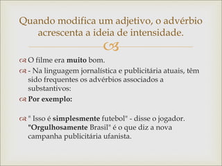 
Quando modifica um adjetivo, o advérbio
acrescenta a ideia de intensidade.
 O filme era muito bom.
 - Na linguagem jornalística e publicitária atuais, têm
sido frequentes os advérbios associados a
substantivos:
 Por exemplo:
 " Isso é simplesmente futebol" - disse o jogador.
"Orgulhosamente Brasil" é o que diz a nova
campanha publicitária ufanista.
 