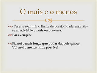 
O mais e o menos
 - Para se exprimir o limite de possibilidade, antepõe-
se ao advérbio o mais ou o menos.
 Por exemplo:
 Ficarei o mais longe que puder daquele garoto.
Voltarei o menos tarde possível.
 
