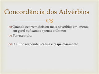 
Concordância dos Advérbios
 Quando ocorrem dois ou mais advérbios em -mente,
em geral sufixamos apenas o último:
 Por exemplo:
 O aluno respondeu calma e respeitosamente.
 
