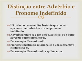 
Distinção entre Advérbio e
Pronome Indefinido
 Há palavras como muito, bastante que podem
aparecer como advérbio e como pronome
indefinido.
 Advérbio: refere-se a um verbo, adjetivo, ou a outro
advérbio e não sofre flexões.
 Por exemplo: Eu corri muito.
 Pronome Indefinido: relaciona-se a um substantivo
e sofre flexões.
 Por exemplo: Eu corri muitos quilômetros.
 