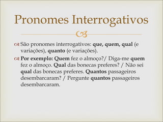
Pronomes Interrogativos
 São pronomes interrogativos: que, quem, qual (e
variações), quanto (e variações).
 Por exemplo: Quem fez o almoço?/ Diga-me quem
fez o almoço. Qual das bonecas preferes? / Não sei
qual das bonecas preferes. Quantos passageiros
desembarcaram? / Pergunte quantos passageiros
desembarcaram.
 