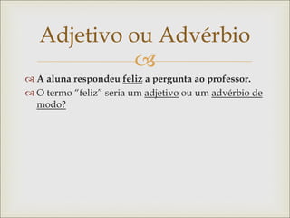 
Adjetivo ou Advérbio
 A aluna respondeu feliz a pergunta ao professor.
 O termo “feliz” seria um adjetivo ou um advérbio de
modo?
 