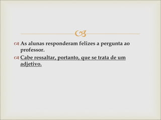 
 As alunas responderam felizes a pergunta ao
professor.
 Cabe ressaltar, portanto, que se trata de um
adjetivo.
 