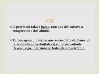 
 O professor falava baixo, fato que dificultava a
compreensão dos alunos.
 Temos agora um termo que se encontra diretamente
relacionado ao verbo(falava) e que não admite
flexão. Logo, inferimos se tratar de um advérbio.
 