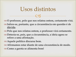 
Usos distintos
 O professor, pelo que nos relatou ontem, certamente virá.
 Infere-se, portanto, que a circunstância em questão é de
dúvida.
 Pelo que nos relatou ontem, o professor virá certamente.
 Detecta-se, pois, que a circunstância, a ideia agora se
refere a uma afirmação.
 Aquele político discursa bem.
 Afirmamos estar diante de uma circunstância de modo.
 Como a garota se alimenta bem!
 