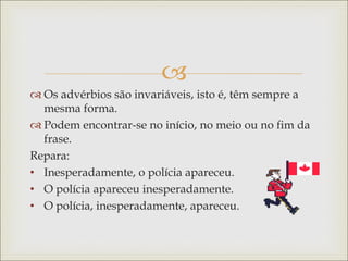 
 Os advérbios são invariáveis, isto é, têm sempre a
mesma forma.
 Podem encontrar-se no início, no meio ou no fim da
frase.
Repara:
• Inesperadamente, o polícia apareceu.
• O polícia apareceu inesperadamente.
• O polícia, inesperadamente, apareceu.
 