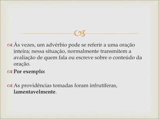 
 Às vezes, um advérbio pode se referir a uma oração
inteira; nessa situação, normalmente transmitem a
avaliação de quem fala ou escreve sobre o conteúdo da
oração.
 Por exemplo:
 As providências tomadas foram infrutíferas,
lamentavelmente.
 