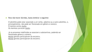  Para não haver dúvidas, basta lembrar o seguinte:
O advérbio pode estar associado a um verbo, adjetivo ou a outro advérbio, e,
principalmente, não pode ser flexionado em gênero e número:
O menino correu muito.
Os meninos correram muito.
Já os pronomes indefinidos se associam a substantivos, podendo ser
flexionados gênero e número.
Muitos garotos participaram do encontro.
Muitas garotas participaram do encontro.
 