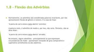 1.8 - Flexão dos Advérbios
 Normalmente, os advérbios são considerados palavras invariáveis, por não
apresentarem flexão de gênero e número. É o caso da frase:
"A porta do carro estava meio aberta" (correto)
A palavra meio, é advérbio de modo e, por isso, não varia. Portanto, não se
deve dizer:
"A porta do carro estava meia aberta" (errado)
No entanto, alguns advérbios - principalmente os que expressam
circunstâncias de modo - apresentam variações de grau comparativo e
superlativo semelhantes às dos adjetivos.
 