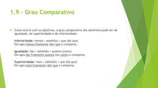 1.9 - Grau Comparativo
 Como ocorre com os adjetivos, o grau comparativo dos advérbios pode ser de
igualdade, de superioridade e de inferioridade:
Inferioridade: menos + advérbio + que (do que)
Ele agia menos friamente (do) que o comparsa.
Igualdade: tão + advérbio + quanto (como)
Ele agia tão friamente quanto (ou como) o comparsa.
Superioridade: mais + advérbio + que (do que)
Ele agia mais friamente (do) que o comparsa.
 