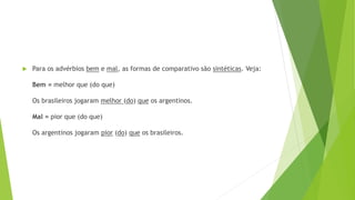  Para os advérbios bem e mal, as formas de comparativo são sintéticas. Veja:
Bem = melhor que (do que)
Os brasileiros jogaram melhor (do) que os argentinos.
Mal = pior que (do que)
Os argentinos jogaram pior (do) que os brasileiros.
 