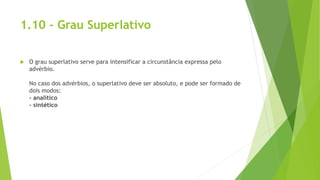 1.10 - Grau Superlativo
 O grau superlativo serve para intensificar a circunstância expressa pelo
advérbio.
No caso dos advérbios, o superlativo deve ser absoluto, e pode ser formado de
dois modos:
- analítico
- sintético
 