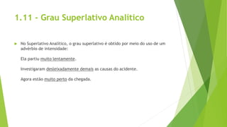 1.11 - Grau Superlativo Analítico
 No Superlativo Analítico, o grau superlativo é obtido por meio do uso de um
advérbio de intensidade:
Ela partiu muito lentamente.
Investigaram desleixadamente demais as causas do acidente.
Agora estão muito perto da chegada.
 