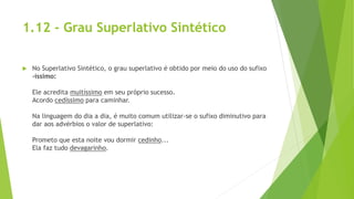 1.12 - Grau Superlativo Sintético
 No Superlativo Sintético, o grau superlativo é obtido por meio do uso do sufixo
-íssimo:
Ele acredita muitíssimo em seu próprio sucesso.
Acordo cedíssimo para caminhar.
Na linguagem do dia a dia, é muito comum utilizar-se o sufixo diminutivo para
dar aos advérbios o valor de superlativo:
Prometo que esta noite vou dormir cedinho...
Ela faz tudo devagarinho.
 