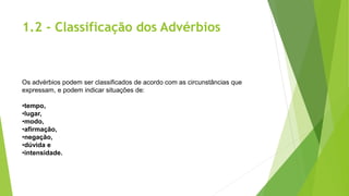 1.2 - Classificação dos Advérbios
Os advérbios podem ser classificados de acordo com as circunstâncias que
expressam, e podem indicar situações de:
•tempo,
•lugar,
•modo,
•afirmação,
•negação,
•dúvida e
•intensidade.
 