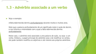 1.3 - Advérbio associado a um verbo
 Veja o exemplo:
A Bela Adormecida dormiu profundamente durante muitos e muitos anos.
Note que a palavra profundamente dá um significado maior à ação de dormir,
e nos informa a intensidade com a qual a Bela Adormecida dormia:
profundamente.
Neste caso, o advérbio está associado a uma palavra de ação, ou seja: a um
verbo. Embora, o papel principal do advérbio seja o de modificar os verbos,
ele pode também modifica os adjetivos e até mesmo aos próprios advérbios.
 