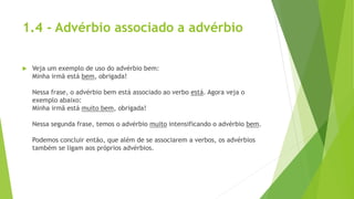 1.4 - Advérbio associado a advérbio
 Veja um exemplo de uso do advérbio bem:
Minha irmã está bem, obrigada!
Nessa frase, o advérbio bem está associado ao verbo está. Agora veja o
exemplo abaixo:
Minha irmã está muito bem, obrigada!
Nessa segunda frase, temos o advérbio muito intensificando o advérbio bem.
Podemos concluir então, que além de se associarem a verbos, os advérbios
também se ligam aos próprios advérbios.
 