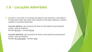 1.6 - Locuções Adverbiais
 Locução é uma frase ou um grupo de palavras que equivale a uma palavra.
É importante saber que assim como existem as locuções adjetivas, existem
também as locuções adverbiais.
Locução adjetiva: são conjuntos de duas ou mais palavras que possuem
juntas, valor de adjetivo:
Estrada de ferro = estrada férrea
Locução adverbial: são conjuntos de duas ou mais palavras que possuem
juntas, valor de advérbio.
Acordei de madrugada - Acordei cedo
 