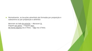  Normalmente, as locuções adverbiais são formadas por preposição e
substantivo ou por preposição e advérbio:
Moravam ao lado da estação. = Moravam lá.
Fiquem por perto. = Fiquem aqui.
De forma alguma vou à festa. = Não vou à festa.
 