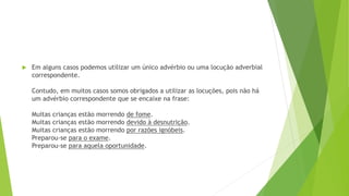  Em alguns casos podemos utilizar um único advérbio ou uma locução adverbial
correspondente.
Contudo, em muitos casos somos obrigados a utilizar as locuções, pois não há
um advérbio correspondente que se encaixe na frase:
Muitas crianças estão morrendo de fome.
Muitas crianças estão morrendo devido à desnutrição.
Muitas crianças estão morrendo por razões ignóbeis.
Preparou-se para o exame.
Preparou-se para aquela oportunidade.
 
