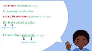 ADVÉRBIO: Brevemente (adv. tempo)
Ex: Brevemente voltará as aulas.
LOCUÇÃO ADVERBIAL: Em breve (L. adv. tempo)
Em breve voltará as aulas.
Preposição + adjetivo
O caminho é por aqui (adv. lugar)
Preposição + advérbio
 