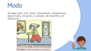 Modo
Devagar, bem, mal, assim, calmamente, rapidamente,
desse modo, em geral, à vontade, de mansinho, em
silêncio etc.
Em silêncio, os alunos prosseguiram seus estudos.
 