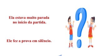 Ela estava muito parada
no início da partida.
Ele fez a prova em silêncio.
 