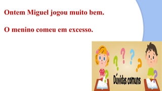 Ontem Miguel jogou muito bem.
O menino comeu em excesso.
 