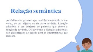 Relação semântica
Advérbios são palavras que modificam o sentido de um
verbo, de um adjetivo ou de outro advérbio. Locução
adverbial é um conjunto de palavras que exerce a
função de advérbio. Os advérbios e locuções adverbiais
são classificados de acordo com as circunstâncias que
indicam.
 