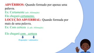 ADVÉRBIOS: Quando formado por apenas uma
palavra.
Ex: Certamente (adv. Afirmação)
Ele chegará certamente.
LOCUÇÃO ADVERBIAL: Quando formada por
mais de uma palavra.
Ex: Com certeza (L.adv. Afirmação)
Ele chegará com certeza
Preposição + substantivo
 