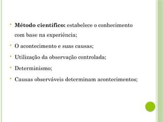  Método científico: estabelece o conhecimento
com base na experiência;
 O acontecimento e suas causas;
 Utilização da observação controlada;
 Determinismo;
 Causas observáveis determinam acontecimentos;
 