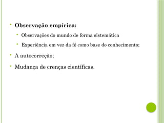  Observação empírica:
 Observações do mundo de forma sistemática
 Experiência em vez da fé como base do conhecimento;
 A autocorreção;
 Mudança de crenças científicas.
 