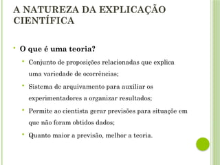 A NATUREZA DA EXPLICAÇÃO
CIENTÍFICA
 O que é uma teoria?
 Conjunto de proposições relacionadas que explica
uma variedade de ocorrências;
 Sistema de arquivamento para auxiliar os
experimentadores a organizar resultados;
 Permite ao cientista gerar previsões para situaçõe em
que não foram obtidos dados;
 Quanto maior a previsão, melhor a teoria.
 