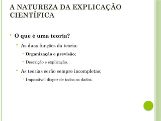 A NATUREZA DA EXPLICAÇÃO
CIENTÍFICA
 O que é uma teoria?
 As duas funções da teoria:
 Organização e previsão;
 Descrição e explicação.
 As teorias serão sempre incompletas;
 Impossível dispor de todos os dados.
 