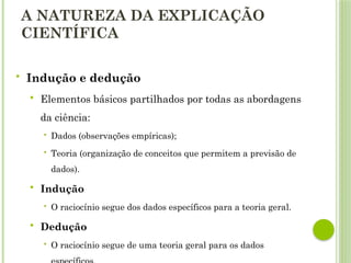 A NATUREZA DA EXPLICAÇÃO
CIENTÍFICA
 Indução e dedução
 Elementos básicos partilhados por todas as abordagens
da ciência:
 Dados (observações empíricas);
 Teoria (organização de conceitos que permitem a previsão de
dados).
 Indução
 O raciocínio segue dos dados específicos para a teoria geral.
 Dedução
 O raciocínio segue de uma teoria geral para os dados
 