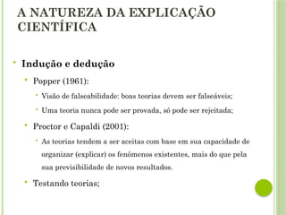 A NATUREZA DA EXPLICAÇÃO
CIENTÍFICA
 Indução e dedução
 Popper (1961):
 Visão de falseabilidade: boas teorias devem ser falseáveis;
 Uma teoria nunca pode ser provada, só pode ser rejeitada;
 Proctor e Capaldi (2001):
 As teorias tendem a ser aceitas com base em sua capacidade de
organizar (explicar) os fenômenos existentes, mais do que pela
sua previsibilidade de novos resultados.
 Testando teorias;
 