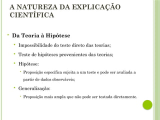 A NATUREZA DA EXPLICAÇÃO
CIENTÍFICA
 Da Teoria à Hipótese
 Impossibilidade do teste direto das teorias;
 Teste de hipóteses provenientes das teorias;
 Hipótese:
 Proposição específica sujeita a um teste e pode ser avaliada a
partir de dados observáveis;
 Generalização:
 Proposição mais ampla que não pode ser testada diretamente.
 