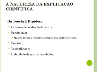 A NATUREZA DA EXPLICAÇÃO
CIENTÍFICA
 Da Teoria à Hipótese
 Critérios de avaliação da teoria:
 Parcimônia:
 Quanto menor o número de proposições melhor a teoria.
 Precisão;
 Testabilidade;
 Habilidade de ajustar aos dados.
 