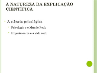A NATUREZA DA EXPLICAÇÃO
CIENTÍFICA
 A ciência psicológica
 Psicologia e o Mundo Real;
 Experimentos e a vida real.
 