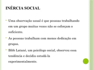 INÉRCIA SOCIAL
 Uma observação usual é que pessoas trabalhando
em um grupo muitas vezes não se esforçam o
suficiente.
 As pessoas trabalham com menos dedicação em
grupos.
 Bibb Latané, um psicólogo social, observou essa
tendência e decidiu estudá-la
experimentalmente.
 