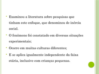  Examinou a literatura sobre pesquisas que
tinham este enfoque, que denominou de inércia
social.
 O fenômeno foi constatado em diversas situações
experimentais;
 Ocorre em muitas culturas diferentes;
 E se aplica igualmente independente da faixa
etária, inclusive com crianças pequenas.
 