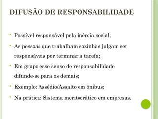 DIFUSÃO DE RESPONSABILIDADE
 Possível responsável pela inércia social;
 As pessoas que trabalham sozinhas julgam ser
responsáveis por terminar a tarefa;
 Em grupo esse senso de responsabilidade
difunde-se para os demais;
 Exemplo: Assédio/Assalto em ônibus;
 Na prática: Sistema meritocrático em empresas.
 
