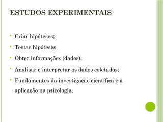 ESTUDOS EXPERIMENTAIS
 Criar hipóteses;
 Testar hipóteses;
 Obter informações (dados);
 Analisar e interpretar os dados coletados;
 Fundamentos da investigação científica e a
aplicação na psicologia.
 